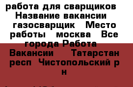работа для сварщиков › Название вакансии ­ газосварщик › Место работы ­ москва - Все города Работа » Вакансии   . Татарстан респ.,Чистопольский р-н